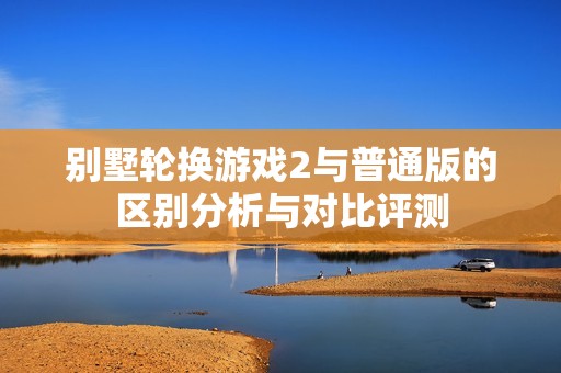 别墅轮换游戏2与普通版的区别分析与对比评测
