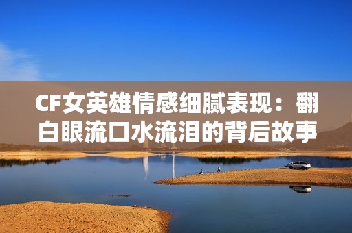 CF女英雄情感细腻表现：翻白眼流口水流泪的背后故事解析