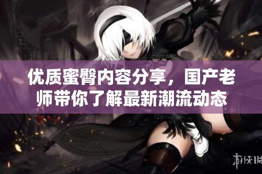 优质蜜臀内容分享，国产老师带你了解最新潮流动态