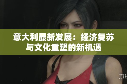 意大利最新发展：经济复苏与文化重塑的新机遇