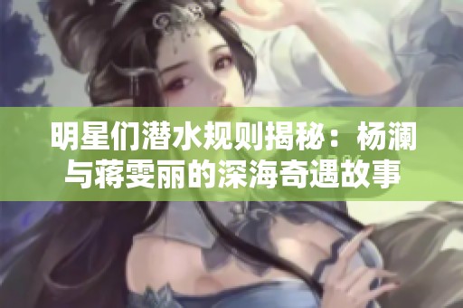 明星们潜水规则揭秘：杨澜与蒋雯丽的深海奇遇故事