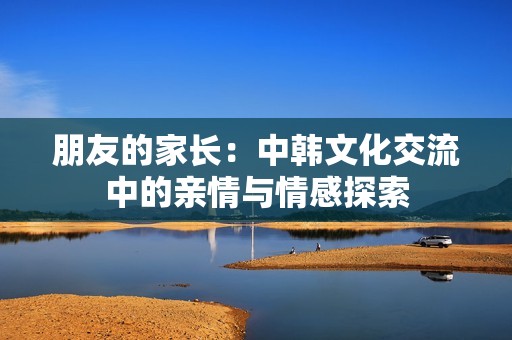 朋友的家长：中韩文化交流中的亲情与情感探索