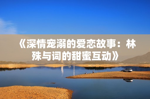 《深情宠溺的爱恋故事：林殊与词的甜蜜互动》
