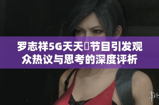 罗志祥5G天天奭节目引发观众热议与思考的深度评析