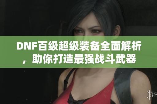 DNF百级超级装备全面解析，助你打造最强战斗武器