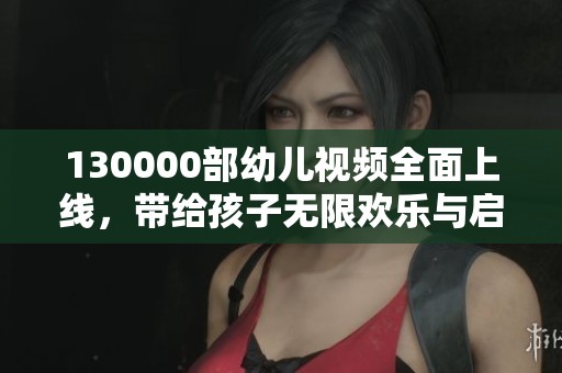 130000部幼儿视频全面上线，带给孩子无限欢乐与启发
