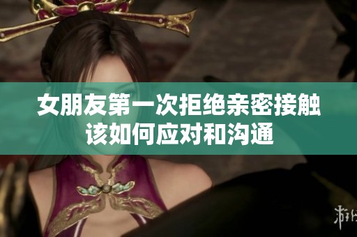 女朋友第一次拒绝亲密接触该如何应对和沟通