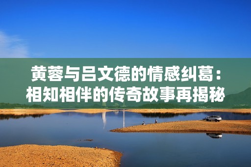黄蓉与吕文德的情感纠葛：相知相伴的传奇故事再揭秘