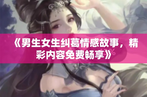 《男生女生纠葛情感故事，精彩内容免费畅享》