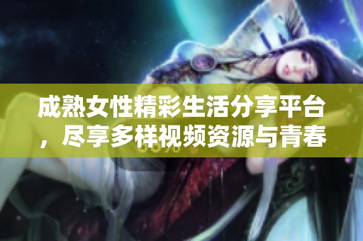 成熟女性精彩生活分享平台，尽享多样视频资源与青春回忆