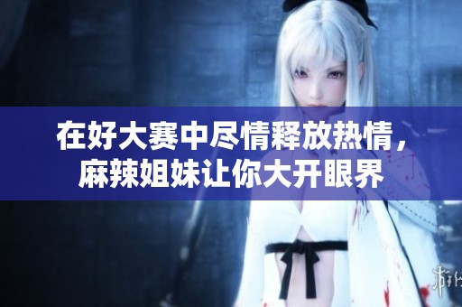 在好大赛中尽情释放热情，麻辣姐妹让你大开眼界