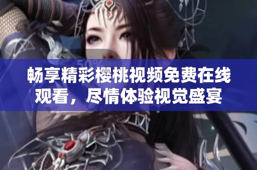畅享精彩樱桃视频免费在线观看，尽情体验视觉盛宴