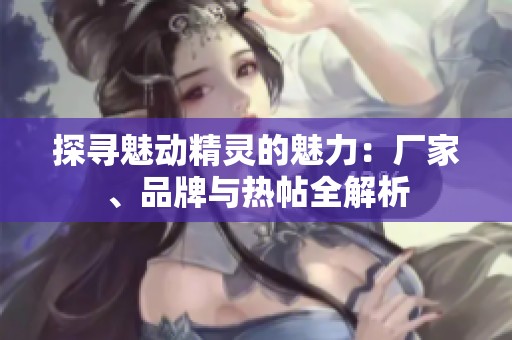 探寻魅动精灵的魅力：厂家、品牌与热帖全解析