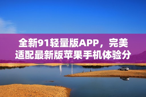 全新91轻量版APP，完美适配最新版苹果手机体验分享