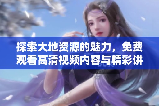 探索大地资源的魅力，免费观看高清视频内容与精彩讲解