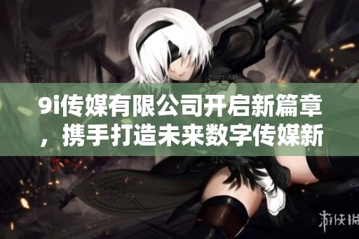 9i传媒有限公司开启新篇章，携手打造未来数字传媒新生态