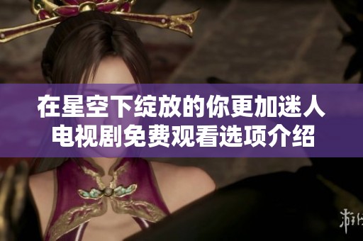 在星空下绽放的你更加迷人电视剧免费观看选项介绍