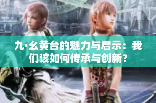 九·幺黄台的魅力与启示：我们该如何传承与创新？