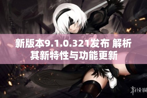新版本9.1.0.321发布 解析其新特性与功能更新