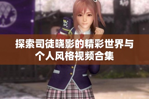 探索司徒晓影的精彩世界与个人风格视频合集