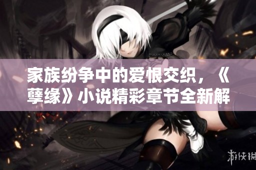 家族纷争中的爱恨交织，《孽缘》小说精彩章节全新解析