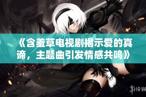 《含羞草电视剧揭示爱的真谛，主题曲引发情感共鸣》