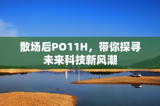 散场后PO11H，带你探寻未来科技新风潮