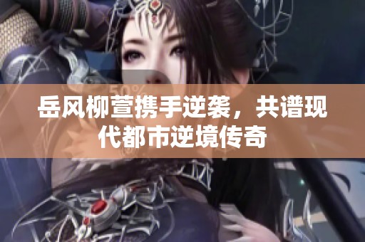 岳风柳萱携手逆袭，共谱现代都市逆境传奇
