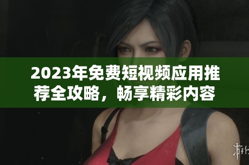 2023年免费短视频应用推荐全攻略，畅享精彩内容