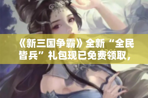 《新三国争霸》全新“全民皆兵”礼包现已免费领取，快来参与！