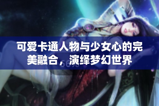 可爱卡通人物与少女心的完美融合，演绎梦幻世界