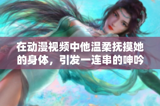 在动漫视频中他温柔抚摸她的身体，引发一连串的呻吟声