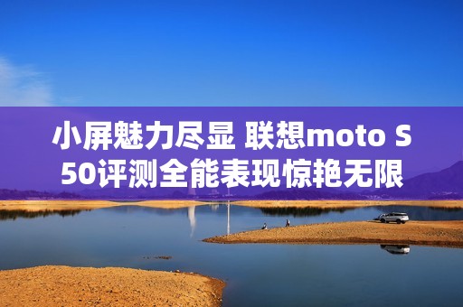 小屏魅力尽显 联想moto S50评测全能表现惊艳无限