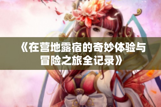 《在营地露宿的奇妙体验与冒险之旅全记录》