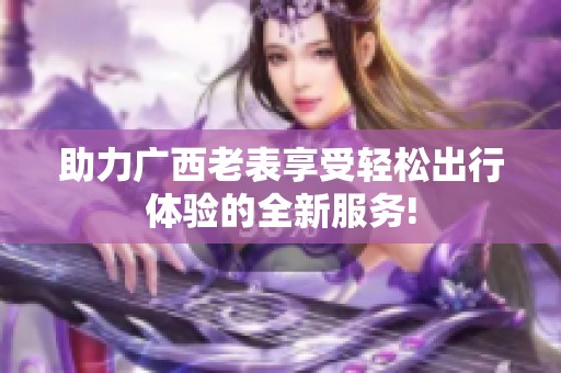 助力广西老表享受轻松出行体验的全新服务!
