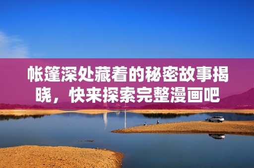 帐篷深处藏着的秘密故事揭晓，快来探索完整漫画吧