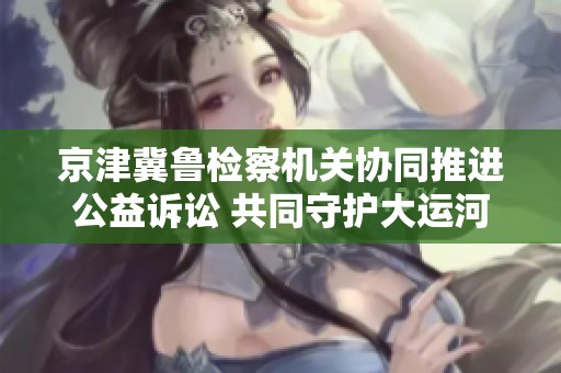 京津冀鲁检察机关协同推进公益诉讼 共同守护大运河文化遗产