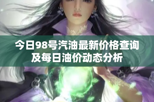 今日98号汽油最新价格查询及每日油价动态分析