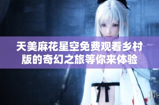 天美麻花星空免费观看乡村版的奇幻之旅等你来体验