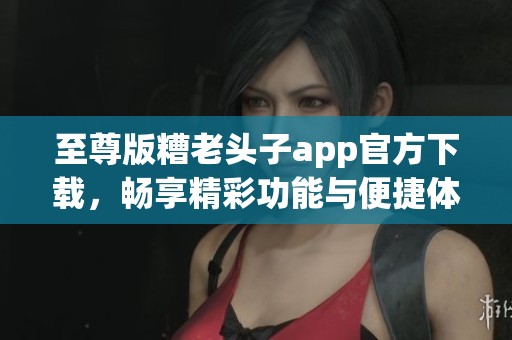至尊版糟老头子app官方下载，畅享精彩功能与便捷体验