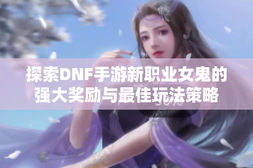 探索DNF手游新职业女鬼的强大奖励与最佳玩法策略