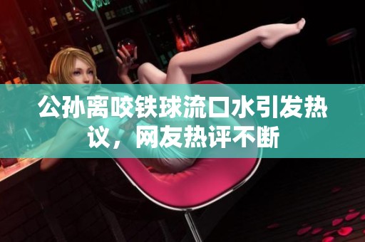 公孙离咬铁球流口水引发热议，网友热评不断