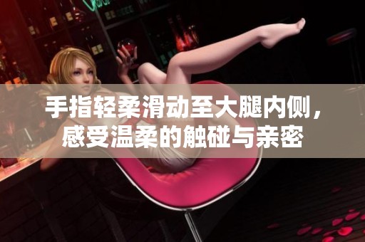 手指轻柔滑动至大腿内侧，感受温柔的触碰与亲密