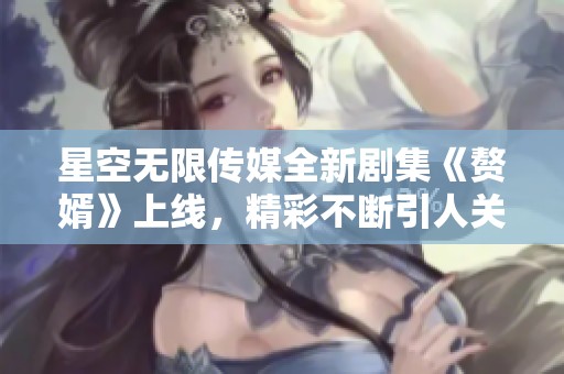 星空无限传媒全新剧集《赘婿》上线，精彩不断引人关注