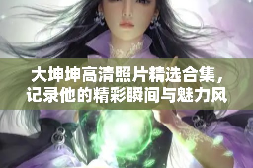 大坤坤高清照片精选合集，记录他的精彩瞬间与魅力风采