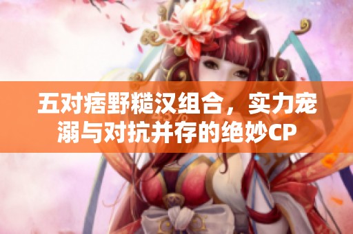 五对痞野糙汉组合，实力宠溺与对抗并存的绝妙CP