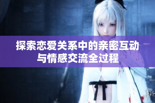 探索恋爱关系中的亲密互动与情感交流全过程