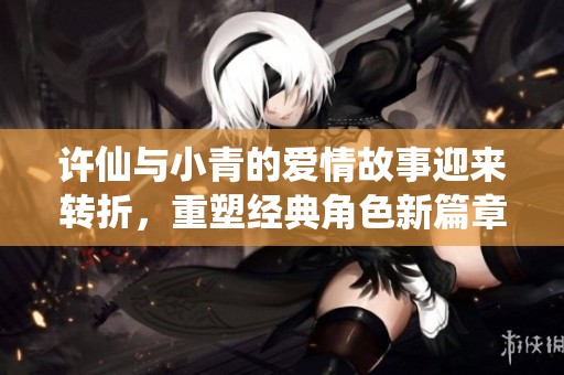 许仙与小青的爱情故事迎来转折，重塑经典角色新篇章