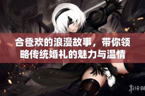 合卺欢的浪漫故事，带你领略传统婚礼的魅力与温情