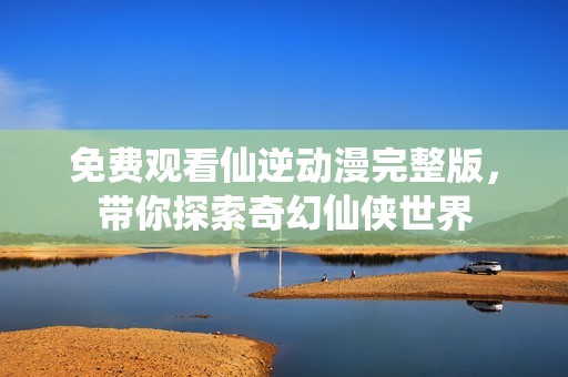 免费观看仙逆动漫完整版，带你探索奇幻仙侠世界